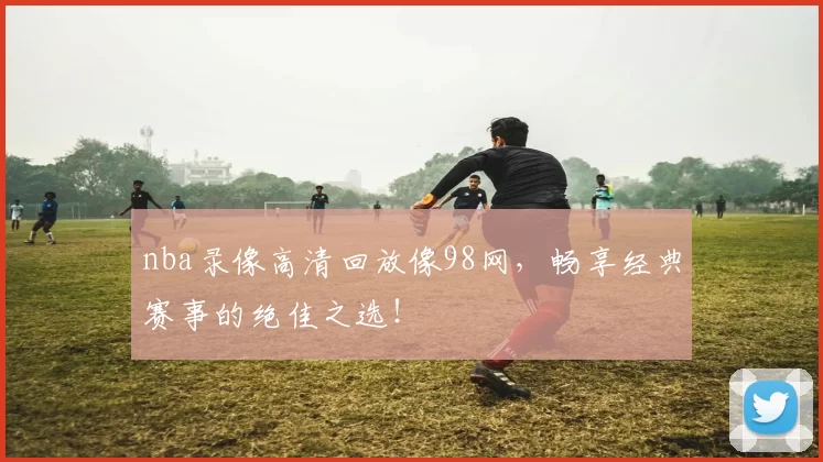 nba录像高清回放像98网，畅享经典赛事的绝佳之选！