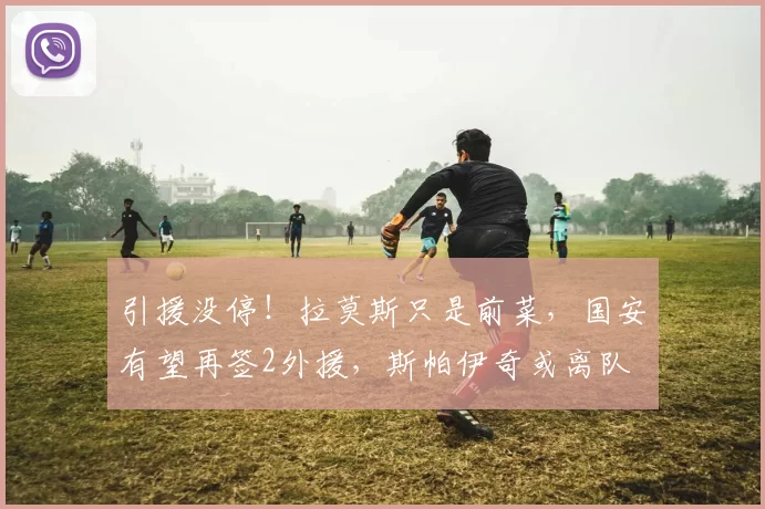 引援没停！拉莫斯只是前菜，国安有望再签2外援，斯帕伊奇或离队