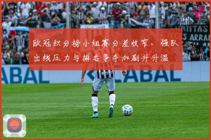 欧冠积分榜小组赛分差收窄，强队出线压力与排名争夺加剧并升温