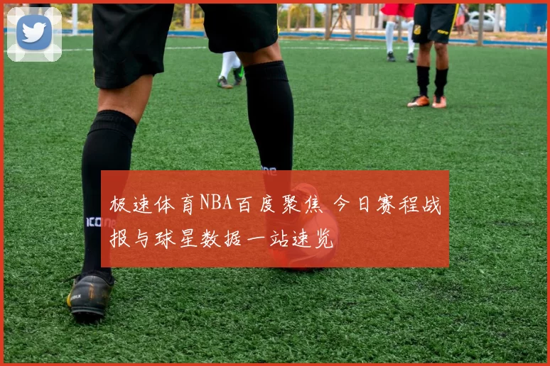 极速体育NBA百度聚焦 今日赛程战报与球星数据一站速览
