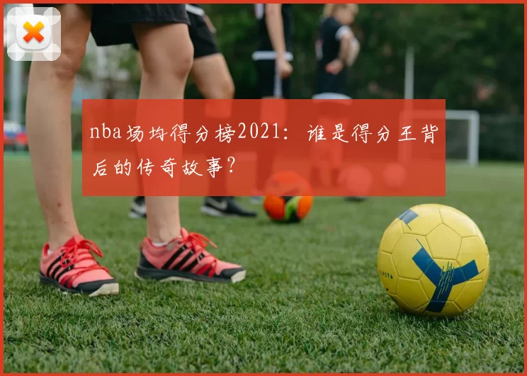 nba场均得分榜2021：谁是得分王背后的传奇故事？