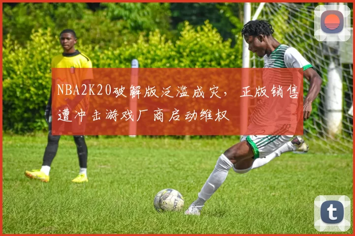 NBA2K20破解版泛滥成灾,正版销售遭冲击游戏厂商启动维权