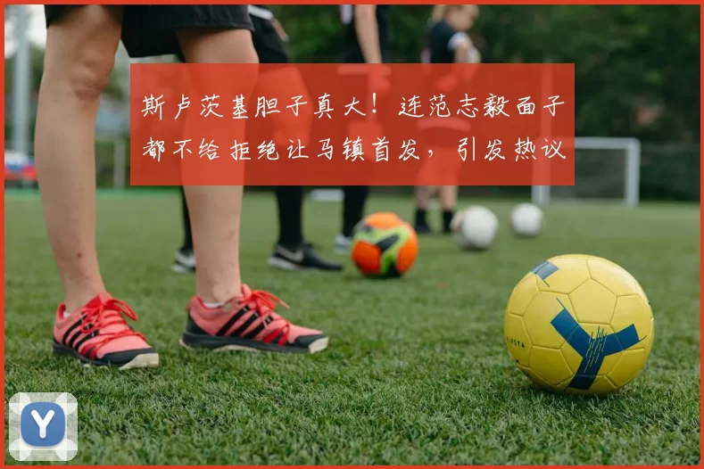 斯卢茨基胆子真大！连范志毅面子都不给拒绝让马镇首发，引发热议