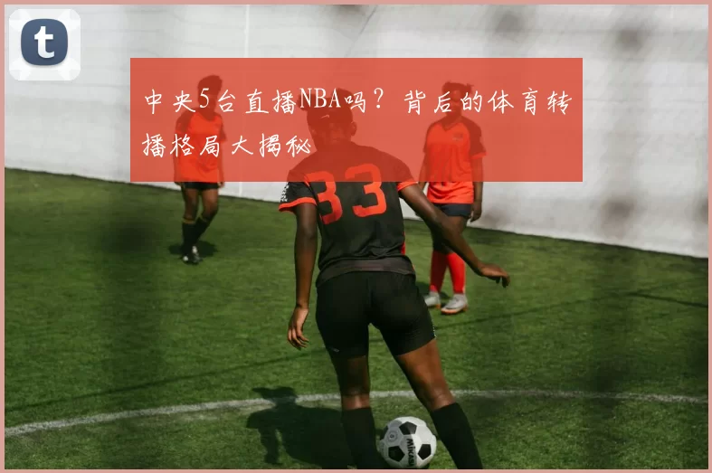 中央5台直播NBA吗？背后的体育转播格局大揭秘