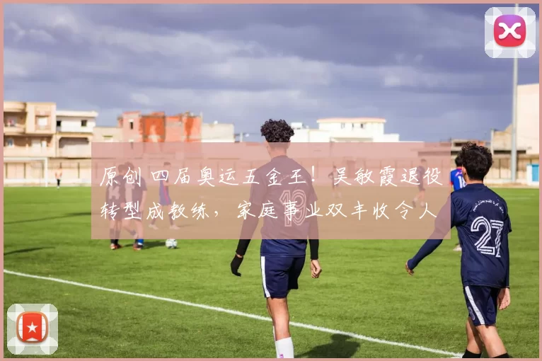 原创 四届奥运五金王！吴敏霞退役转型成教练，家庭事业双丰收令人钦佩