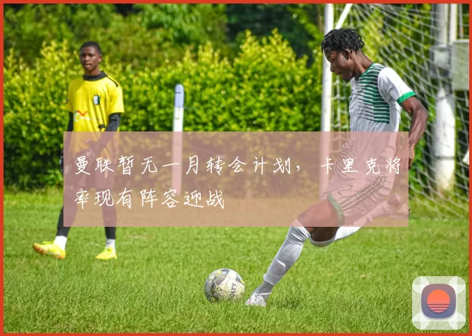 曼联暂无一月转会计划，卡里克将率现有阵容迎战