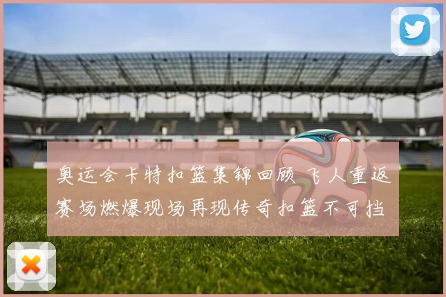 奥运会卡特扣篮集锦回顾 飞人重返赛场燃爆现场再现传奇扣篮不可挡