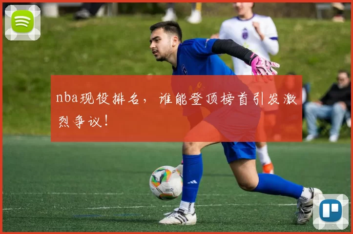 nba现役排名,谁能登顶榜首引发激烈争议!