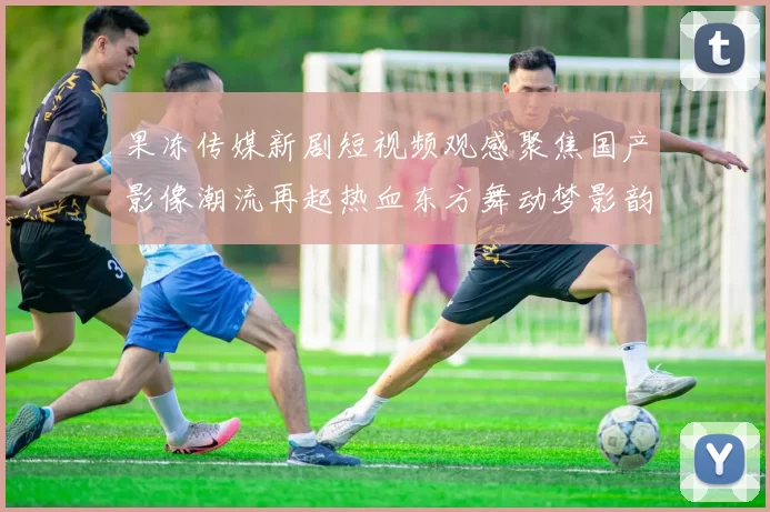 果冻传媒新剧短视频观感聚焦国产影像潮流再起热血东方舞动梦影韵