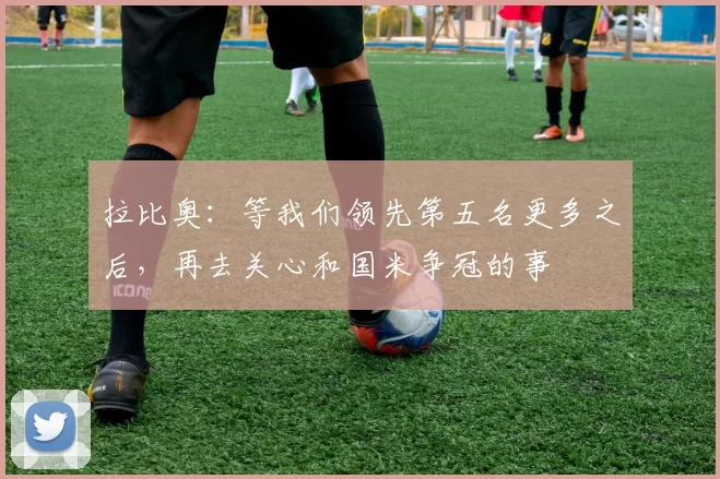 拉比奥:等我们领先第五名更多之后,再去关心和国米争冠的事