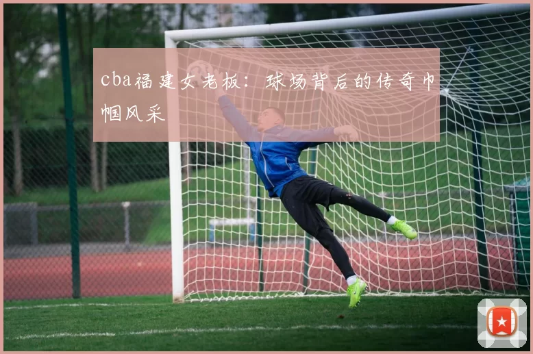 cba福建女老板:球场背后的传奇巾帼风采