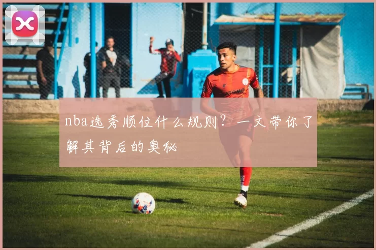 nba选秀顺位什么规则？一文带你了解其背后的奥秘