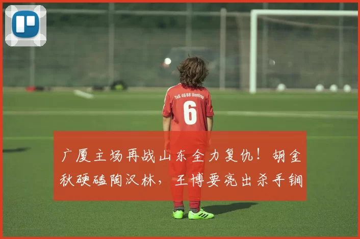 广厦主场再战山东全力复仇！胡金秋硬磕陶汉林，王博要亮出杀手锏