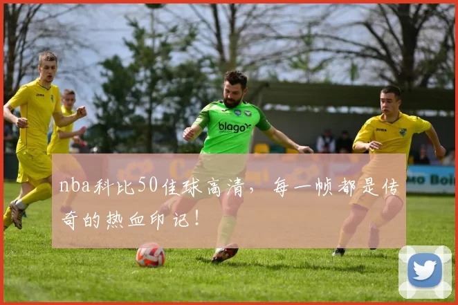 nba科比50佳球高清，每一帧都是传奇的热血印记！