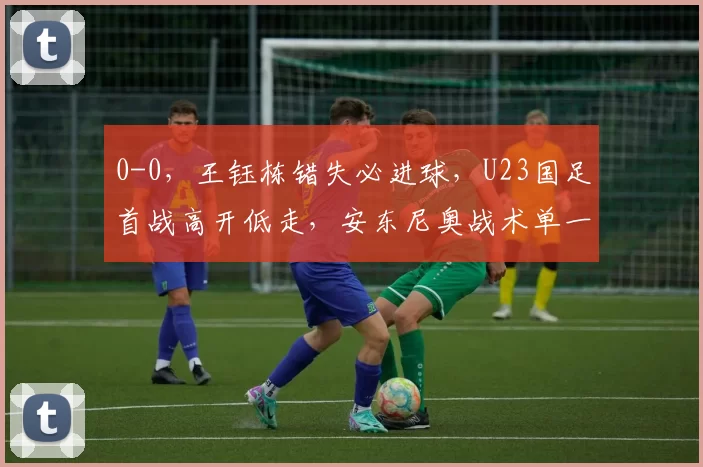 0-0，王钰栋错失必进球，U23国足首战高开低走，安东尼奥战术单一