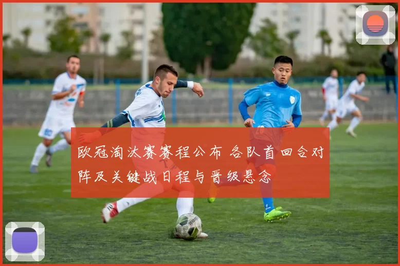 欧冠淘汰赛赛程公布 各队首回合对阵及关键战日程与晋级悬念