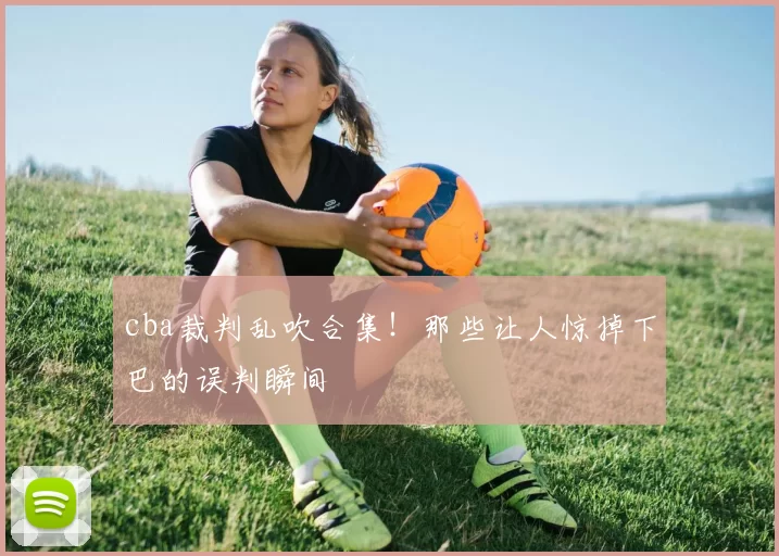 cba裁判乱吹合集!那些让人惊掉下巴的误判瞬间