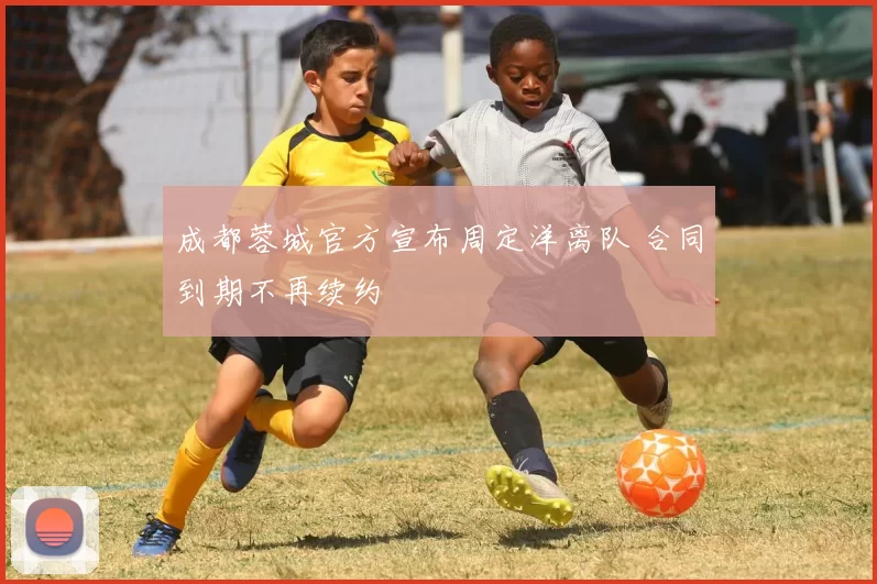 成都蓉城官方宣布周定洋离队 合同到期不再续约