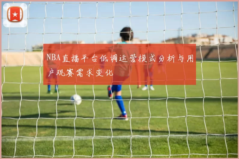 NBA直播平台低调运营模式分析与用户观赛需求变化
