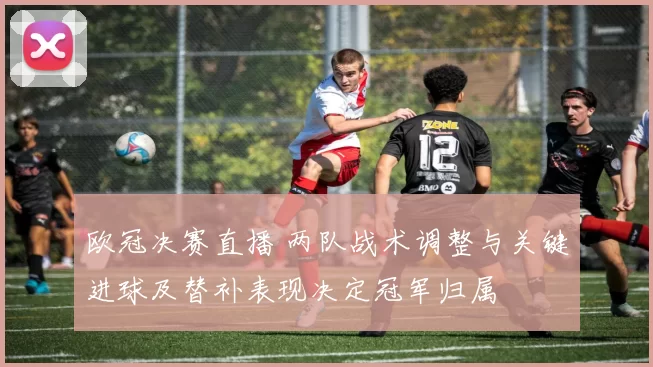 欧冠决赛直播 两队战术调整与关键进球及替补表现决定冠军归属