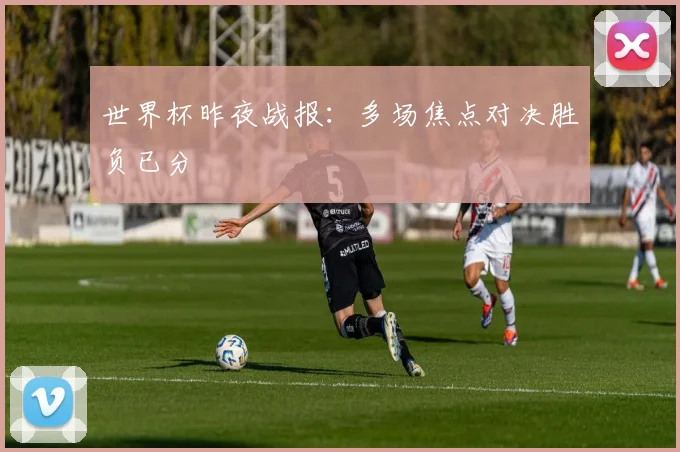 世界杯昨夜战报：多场焦点对决胜负已分