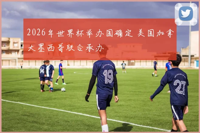 2026年世界杯举办国确定 美国加拿大墨西哥联合承办