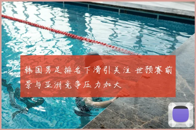 韩国男足排名下滑引关注 世预赛前景与亚洲竞争压力加大