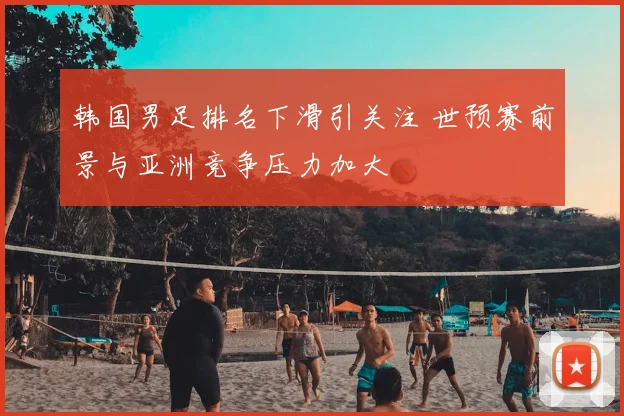 韩国男足排名下滑引关注 世预赛前景与亚洲竞争压力加大