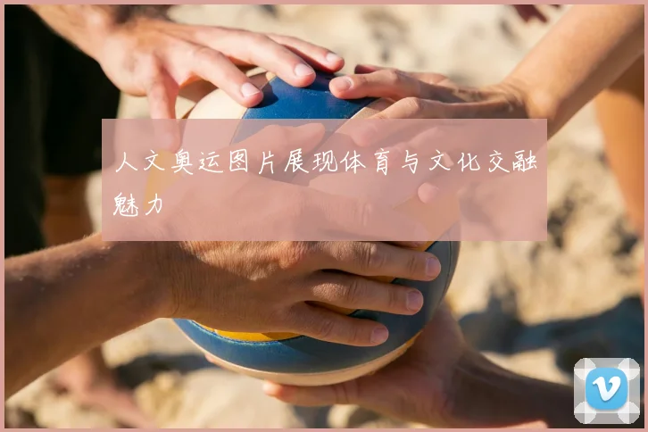 人文奥运图片展现体育与文化交融魅力