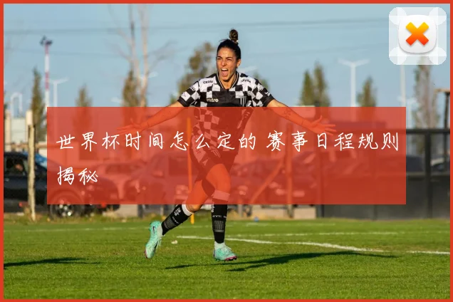 世界杯时间怎么定的 赛事日程规则揭秘