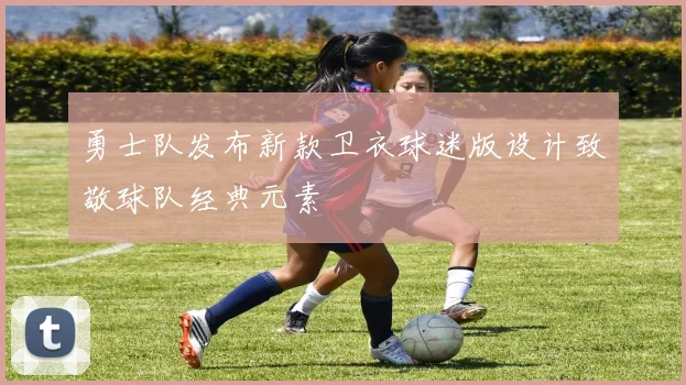 勇士队发布新款卫衣球迷版设计致敬球队经典元素
