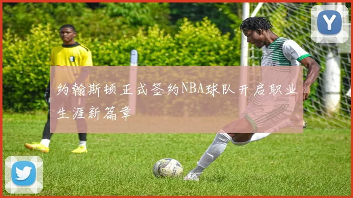 约翰斯顿正式签约NBA球队开启职业生涯新篇章