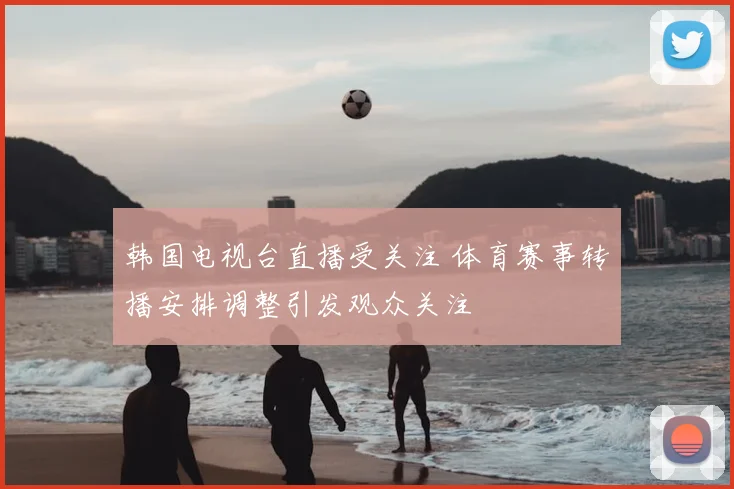 韩国电视台直播受关注 体育赛事转播安排调整引发观众关注
