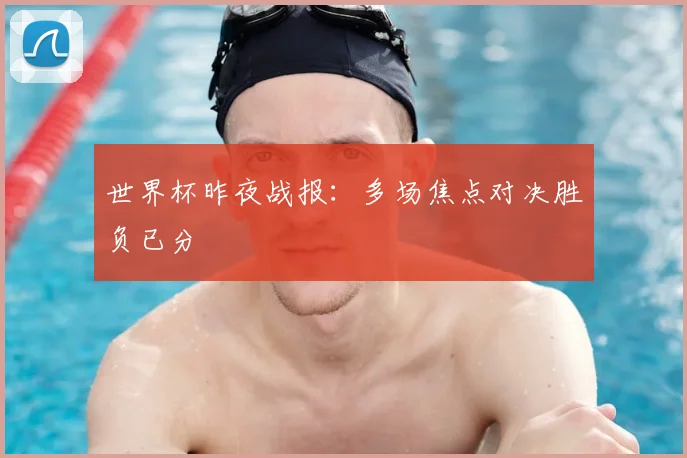 世界杯昨夜战报:多场焦点对决胜负已分