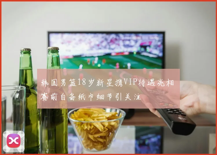 韩国男篮18岁新星携VIP待遇亮相 赛前自备纸巾细节引关注