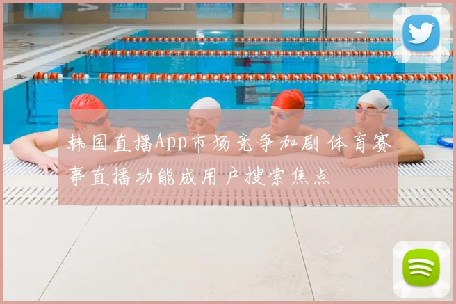 韩国直播App市场竞争加剧 体育赛事直播功能成用户搜索焦点