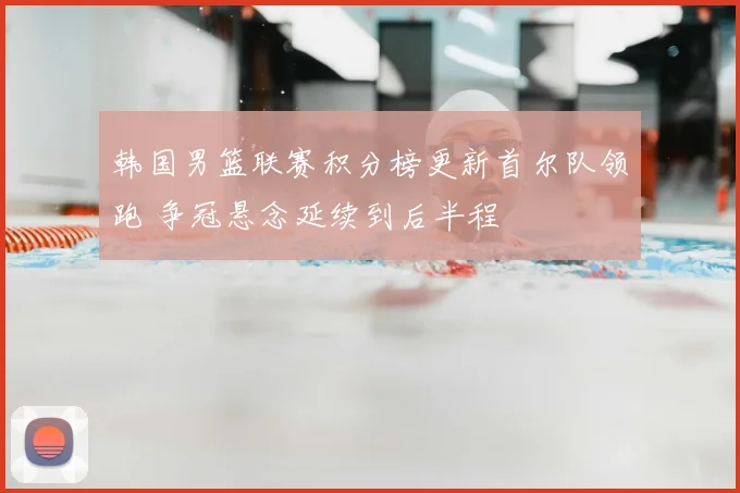 韩国男篮联赛积分榜更新首尔队领跑 争冠悬念延续到后半程